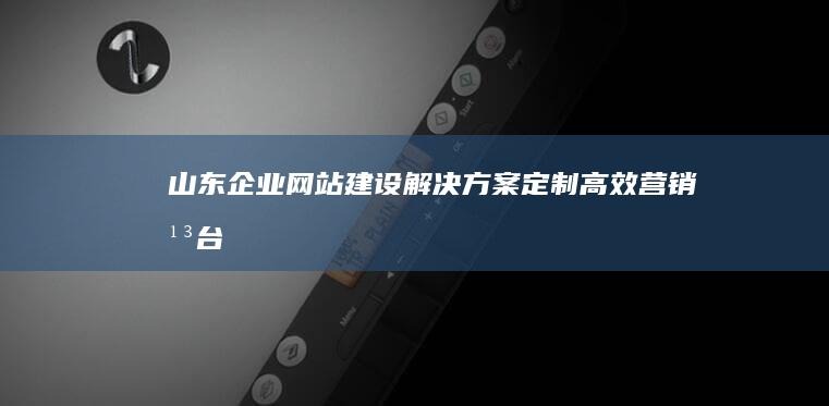 山东企业网站建设解决方案：定制高效营销平台